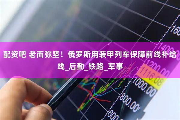 配资吧 老而弥坚！俄罗斯用装甲列车保障前线补给线_后勤_铁路_军事