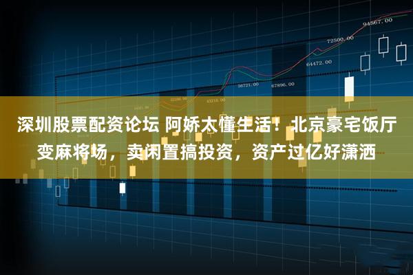深圳股票配资论坛 阿娇太懂生活！北京豪宅饭厅变麻将场，卖闲置搞投资，资产过亿好潇洒
