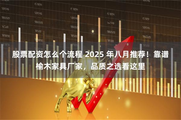 股票配资怎么个流程 2025 年八月推荐！靠谱榆木家具厂家，品质之选看这里