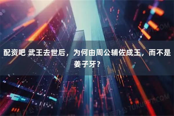 配资吧 武王去世后，为何由周公辅佐成王，而不是姜子牙？