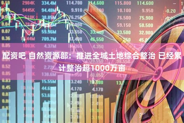 配资吧 自然资源部：推进全域土地综合整治 已经累计整治超1000万亩