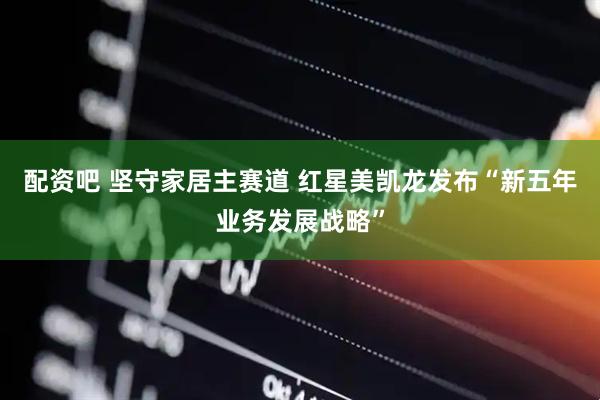 配资吧 坚守家居主赛道 红星美凯龙发布“新五年业务发展战略”