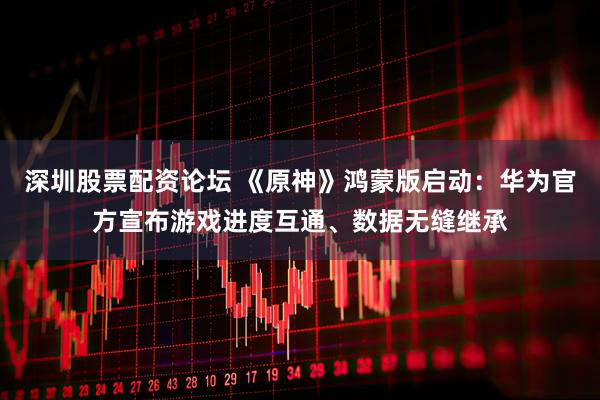 深圳股票配资论坛 《原神》鸿蒙版启动：华为官方宣布游戏进度互通、数据无缝继承