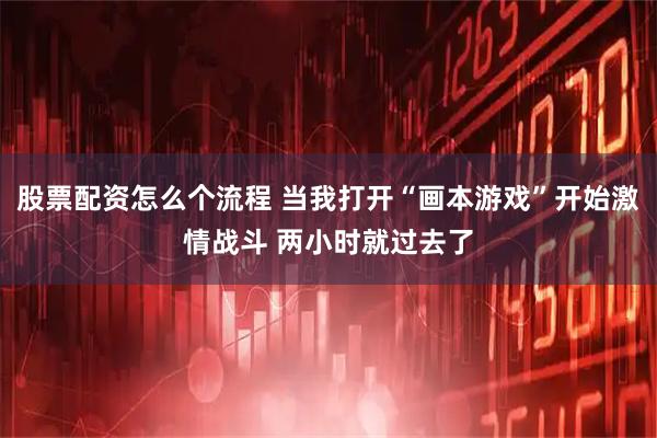 股票配资怎么个流程 当我打开“画本游戏”开始激情战斗 两小时就过去了