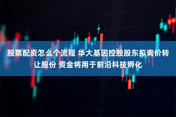股票配资怎么个流程 华大基因控股股东拟询价转让股份 资金将用于前沿科技孵化