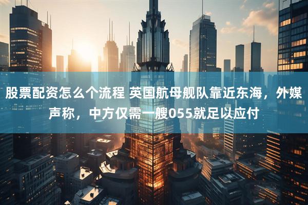 股票配资怎么个流程 英国航母舰队靠近东海，外媒声称，中方仅需一艘055就足以应付