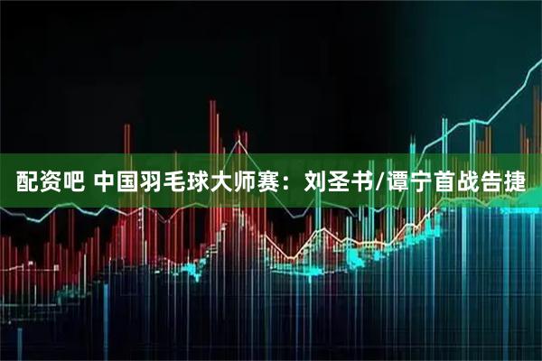 配资吧 中国羽毛球大师赛：刘圣书/谭宁首战告捷