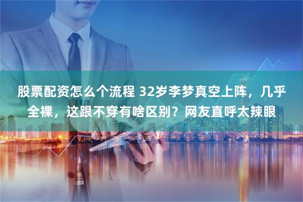 股票配资怎么个流程 32岁李梦真空上阵，几乎全裸，这跟不穿有啥区别？网友直呼太辣眼