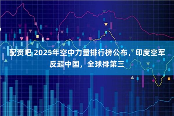 配资吧 2025年空中力量排行榜公布，印度空军反超中国，全球排第三