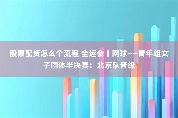 股票配资怎么个流程 全运会丨网球——青年组女子团体半决赛：北京队晋级