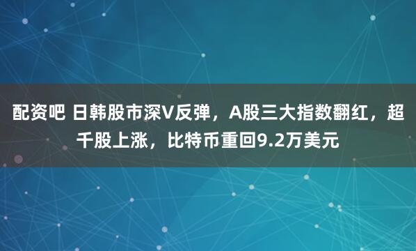 配资吧 日韩股市深V反弹，A股三大指数翻红，超千股上涨，比特币重回9.2万美元