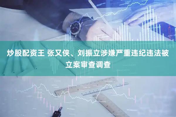 炒股配资王 张又侠、刘振立涉嫌严重违纪违法被立案审查调查
