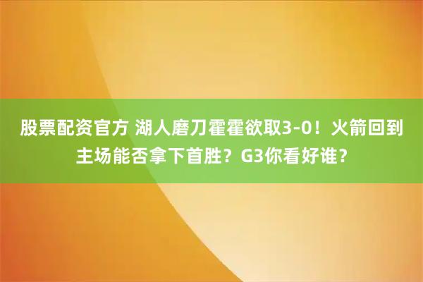 股票配资官方 湖人磨刀霍霍欲取3-0！火箭回到主场能否拿下首胜？G3你看好谁？
